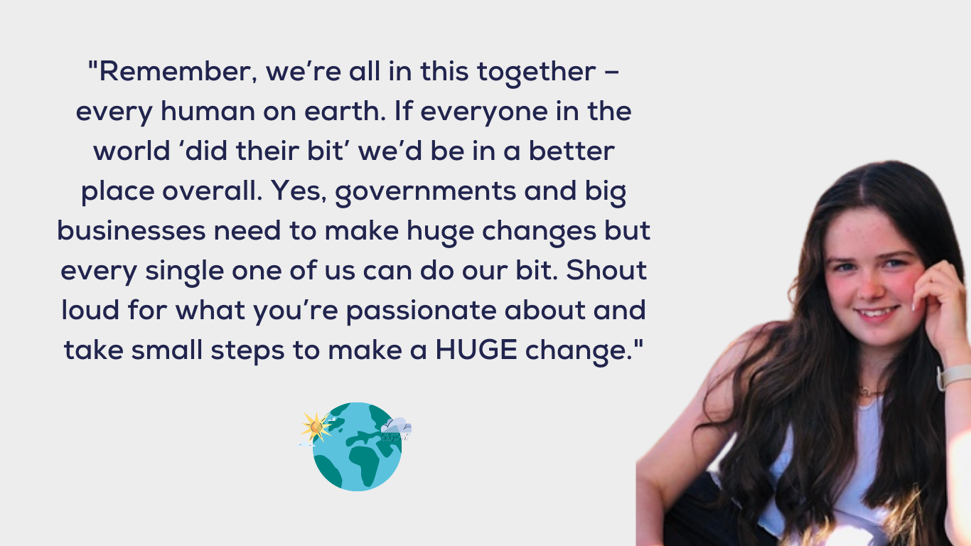 Remember, we're all in this together ? every human on earth. If everyone in the world ?did their bit' we'd be in a better place overall. Yes, Governments and big businesses need to make huge changes but every single one of us can do our bit. Shout loud for what you're passionate about and take small steps to make a HUGE change.